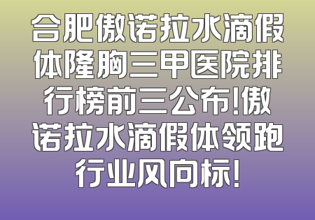 合肥傲诺拉水滴假体隆胸三甲医院排行榜前三公布！傲诺拉水滴假体领跑行业风向标！