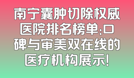 南宁囊肿切除权威医院排名榜单：口碑与审美双在线的医疗机构展示！