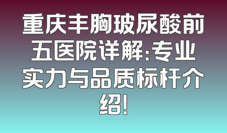 重庆丰胸玻尿酸前五医院详解：专业实力与品质标杆介绍！