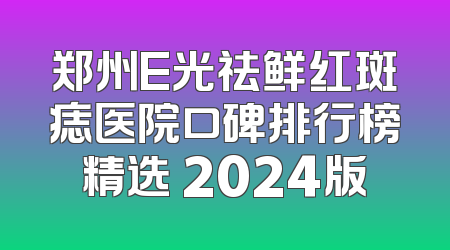 郑州E光祛鲜红斑痣医院口碑排行榜精选 2024版