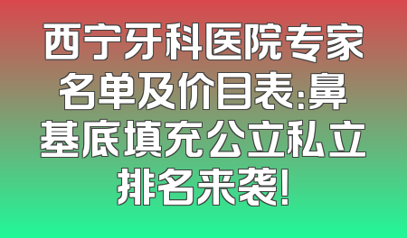 西宁牙科医院专家名单及价目表：鼻基底填充公立私立排名来袭！