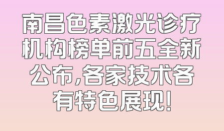 南昌色素激光诊疗机构榜单前五全新公布，各家技术各有特色展现！