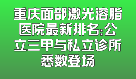 重庆面部激光溶脂医院最新排名：公立三甲与私立诊所悉数登场