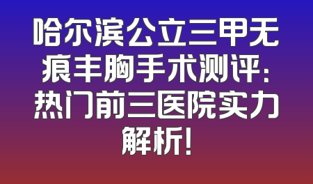 哈尔滨公立三甲无痕丰胸手术测评：热门前三医院实力解析！