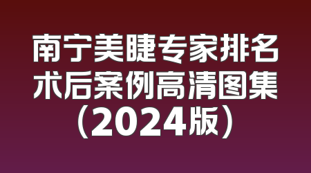 南宁美睫专家排名术后案例高清图集（2024版）