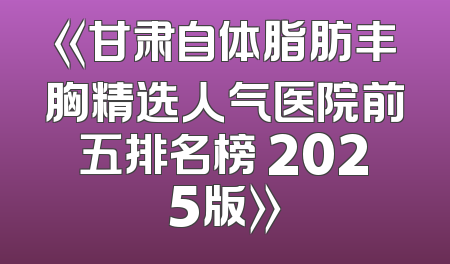 《甘肃自体脂肪丰胸精选人气医院前五排名榜 2025版》