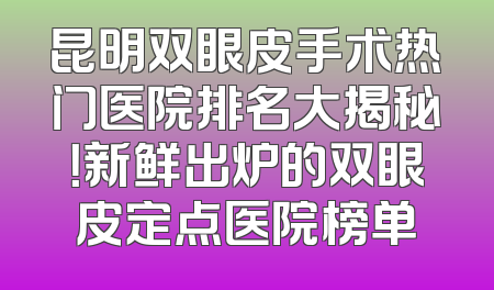昆明双眼皮手术热门医院排名大揭秘！新鲜出炉的双眼皮定点医院榜单