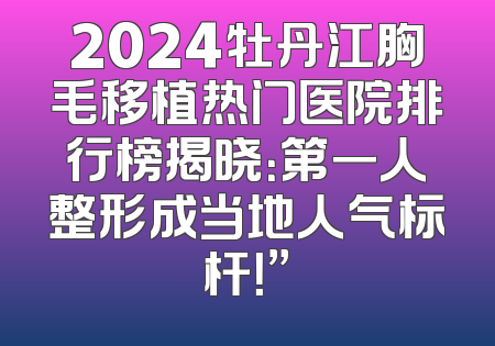 2024牡丹江胸毛移植热门医院排行榜揭晓：第一人整形成当地人气标杆！”