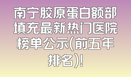 南宁胶原蛋白额部填充最新热门医院榜单公示（前五年排名）！