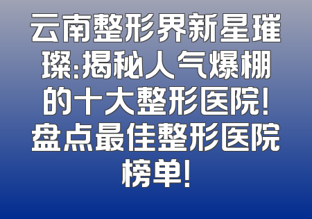 云南整形界新星璀璨：揭秘人气爆棚的十大整形医院！盘点最佳整形医院榜单！