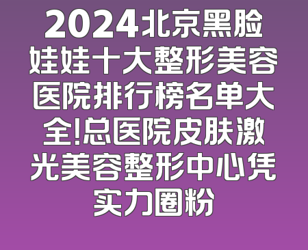 2024北京黑脸娃娃十大整形美容医院排行榜名单大全！总医院皮肤激光美容整形中心凭实力圈粉