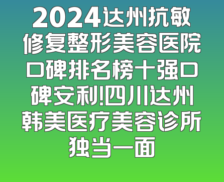 2024达州抗敏修复整形美容医院口碑排名榜十强口碑安利！四川达州韩美医疗美容诊所独当一面
