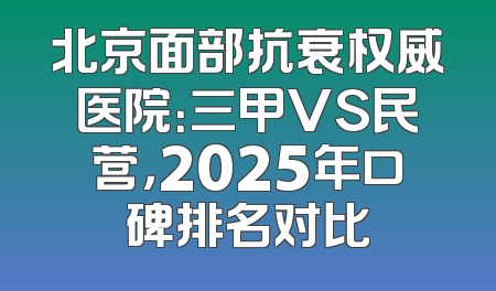 北京面部抗衰权威医院：三甲VS民营，2025年口碑排名对比