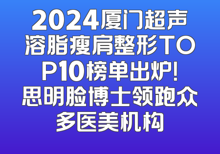 2024厦门超声溶脂瘦肩整形TOP10榜单出炉！思明脸博士领跑众多医美机构