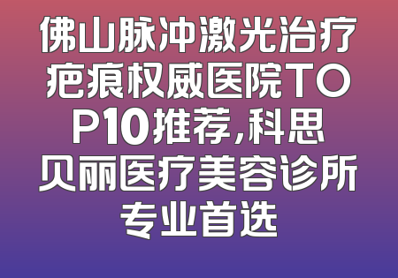佛山脉冲激光治疗疤痕权威医院TOP10推荐，科思贝丽医疗美容诊所专业首选