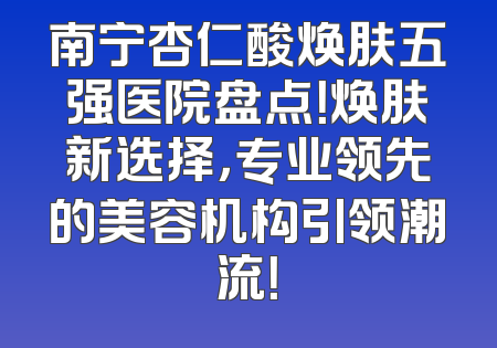 南宁杏仁酸焕肤五强医院盘点！焕肤新选择，专业领先的美容机构引领潮流！