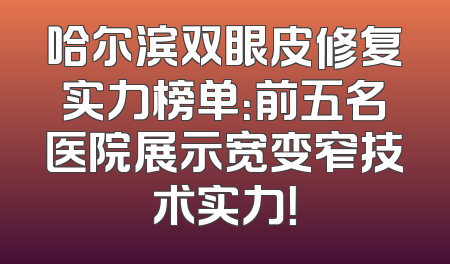哈尔滨双眼皮修复实力榜单：前五名医院展示宽变窄技术实力！