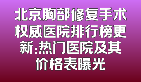 北京胸部修复手术权威医院排行榜更新：热门医院及其价格表曝光