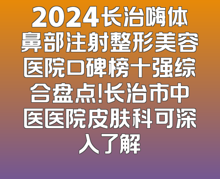 2024长治嗨体鼻部注射整形美容医院口碑榜十强综合盘点！长治市中医医院皮肤科可深入了解