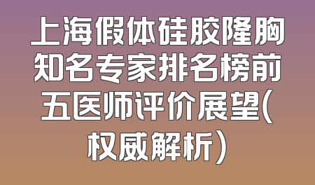 上海假体硅胶隆胸知名专家排名榜前五医师评价展望（权威解析）
