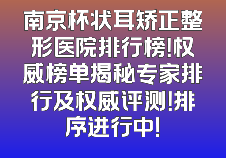南京杯状耳矫正整形医院排行榜！权威榜单揭秘专家排行及权威评测！排序进行中！