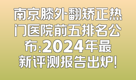 南京膝外翻矫正热门医院前五排名公布：2024年最新评测报告出炉！