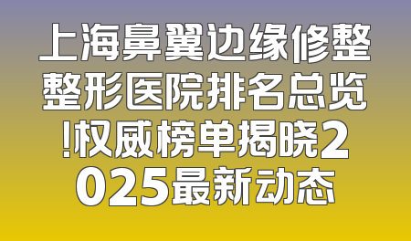 上海鼻翼边缘修整整形医院排名总览！权威榜单揭晓2025最新动态