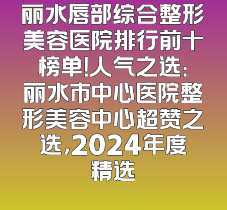 丽水唇部综合整形美容医院排行前十榜单！人气之选：丽水市中心医院整形美容中心超赞之选，2024年度精选