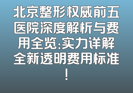 北京整形权威前五医院深度解析与费用全览：实力详解全新透明费用标准！