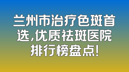 兰州市治疗色斑首选，优质祛斑医院排行榜盘点！