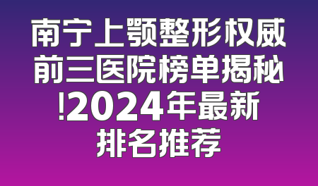 南宁上颚整形权威前三医院榜单揭秘！2024年最新排名推荐