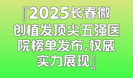 『2025长春微创植发顶尖五强医院榜单发布，权威实力展现』