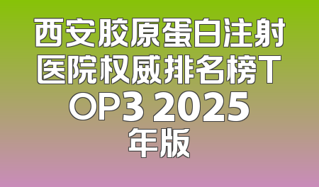 西安胶原蛋白注射医院权威排名榜TOP3 2025年版