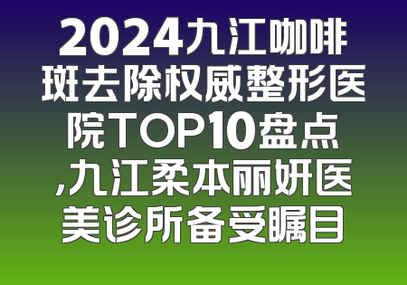 2024九江咖啡斑去除权威整形医院TOP10盘点，九江柔本丽妍医美诊所备受瞩目