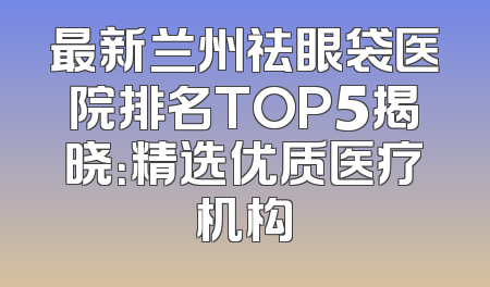 最新兰州祛眼袋医院排名TOP5揭晓：精选优质医疗机构