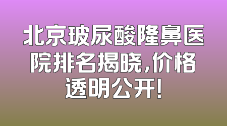 北京玻尿酸隆鼻医院排名揭晓，价格透明公开！