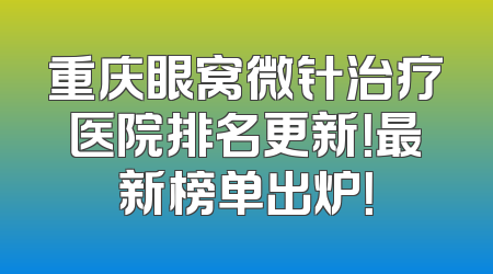 重庆眼窝微针治疗医院排名更新！最新榜单出炉！