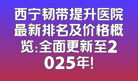 西宁韧带提升医院最新排名及价格概览：全面更新至2025年！