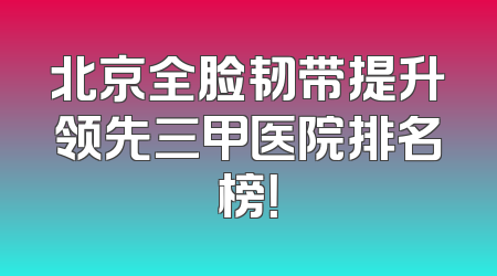 北京全脸韧带提升领先三甲医院排名榜！