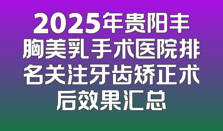 2025年贵阳丰胸美乳手术医院排名关注牙齿矫正术后效果汇总