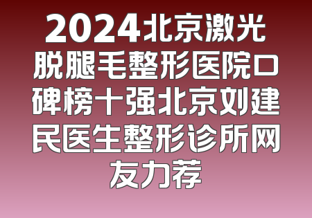2024北京激光脱腿毛整形医院口碑榜十强北京刘建民医生整形诊所网友力荐