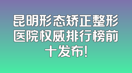 昆明形态矫正整形医院权威排行榜前十发布！