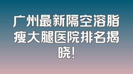 广州最新隔空溶脂瘦大腿医院排名揭晓！