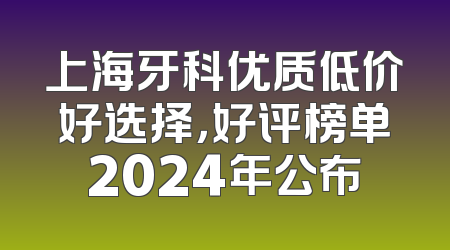 上海牙科优质低价好选择，好评榜单2024年公布