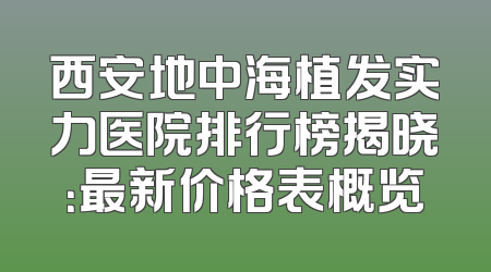西安地中海植发实力医院排行榜揭晓：最新价格表概览