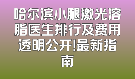 哈尔滨小腿激光溶脂医生排行及费用透明公开！最新指南