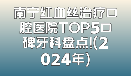 南宁红血丝治疗口腔医院TOP5口碑牙科盘点！(2024年)