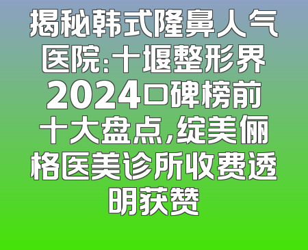 揭秘韩式隆鼻人气医院：十堰整形界2024口碑榜前十大盘点，绽美俪格医美诊所收费透明获赞