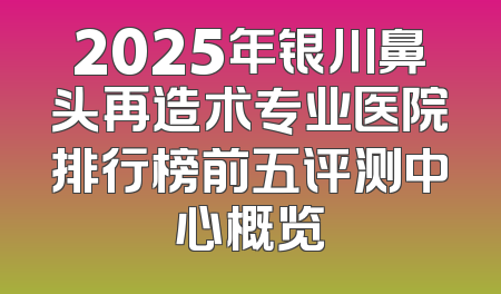 2025年银川鼻头再造术专业医院排行榜前五评测中心概览