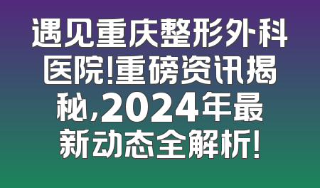 遇见重庆整形外科医院！重磅资讯揭秘，2024年最新动态全解析！